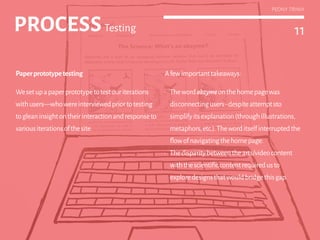 11
PEONY TRINH
PROCESSTesting 11PROCESSTesting
Paperprototypetesting
We set up a paper prototype to test our parallel
design iterations with users—who were
interviewed prior to testing for attitudinal
research purposes.
Afewimportanttakeaways:
•	 Thewordabzymeonthehomepagewas
disconnectingusers-despiteattemptsto
simplifyitsexplanation(throughillustrations,
metaphors,etc.).Theworditselfinterruptedthe
flowofnavigatingthehomepage.
•	 Thedisparitybetweenthearts/videocontent
withthescientificcontentrequiredusto
exploredesignsthatwouldbridgethisgap.
PEONY TRINH
 