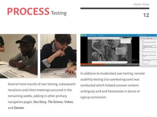 12
PEONY TRINH
Several more rounds of user testing,subsequent
iterations and client meetings occurred in the
remaining weeks,adding in other primary
navigation pages: OurStory,TheScience,Videos,
and Donate.
In addition to moderated user testing,remote
usability testing (via usertesting.com) was
conducted which helped uncover content
ambiguity and and hesitancies in donor or
signup conversion.
PROCESSTesting
 