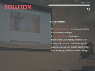 14
PEONY TRINH
The final design succeeds in pulling users’
interests with creative content while also
sufficiently informing them about the cause to
be pushed to action (donation or sign-up).
Final Deliverables
•	 Aninteractiveprototype
•	 Areportwithresearchfindingsand
documentation,annotatedwireframesofall
primarypages,contentchecklistandaguide
outliningproposednextstepsfor socialmedia,
emailmarketing,donorandcontent strategy
SOLUTON 14
PEONY TRINH
 