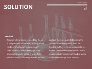 16
Feedback
•	 Testersoflateiterationsremarkedthatthesite
is“unique,warm,informative;”“exciting,artistic,
modern;”a“coolsocialmediacampaign”
•	 Usersunderstoodthecauseenoughtofeel
promptedtodonate,signuporsocialshare
•	 Thevisualdesignconsistentlyreceivedpositive
feedback.Ourteamsucceededintakingthe
clientteam’searlyroughideasaboutthe
‘brandingandfeel’ofthesiteandapplieditina
waythatcomplementedthescientificcause—
validatingthisthroughseveralroundsoftesting
toensurethemessagemadeanimpact.
SOLUTION
PEONY TRINH
 