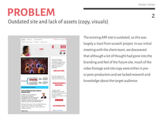 2
PEONY TRINH
TheexistingARFsiteisoutdated,sothiswas
largelya‘startfromscratch’project.Inourinitial
meetingwiththeclientteam,wediscovered
thatalthoughalotofthoughthadgoneintothe
brandingandfeelofthefuturesite,muchofthe
videofootageandsitecopywereeitherinpre-
orpost-productionandwelackedresearchand
knowledgeaboutthetargetaudience.
PROBLEM
Outdated site and lack of assets (copy,visuals)
 