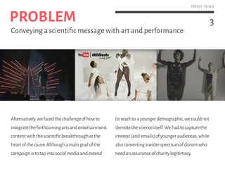 3
PEONY TRINH
Alternatively,wefacedthechallengeofhowto
integratetheforthcomingartsandentertainment
contentwiththescientificbreakthroughatthe
heartofthecause.Althoughamaingoalofthe
campaignistotapintosocialmediaandextend
itsreachtoayoungerdemographic,wecouldnot
demotethescienceitself.Wehadtocapturethe
interest(andemails)ofyoungeraudiences,while
alsoconvertingawiderspectrumofdonorswho
needanassuranceofcharitylegitimacy.
PROBLEM
Conveying a scientific message with art and performance
 