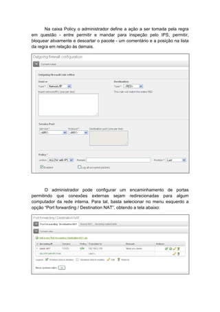 Na caixa Policy o administrador define a ação a ser tomada pela regra
em questão - entre permitir e mandar para inspeção pelo IPS, permitir,
bloquear ativamente e descartar o pacote - um comentário e a posição na lista
da regra em relação às demais.




       O administrador pode configurar um encaminhamento de portas
permitindo que conexões externas sejam redirecionadas para algum
computador da rede interna. Para tal, basta selecionar no menu esquerdo a
opção “Port forwarding / Destination NAT”, obtendo a tela abaixo:
 
