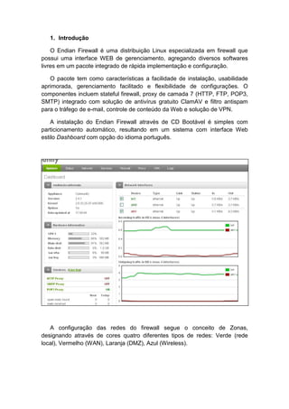 1. Introdução

    O Endian Firewall é uma distribuição Linux especializada em firewall que
possui uma interface WEB de gerenciamento, agregando diversos softwares
livres em um pacote integrado de rápida implementação e configuração.

   O pacote tem como características a facilidade de instalação, usabilidade
aprimorada, gerenciamento facilitado e flexibilidade de configurações. O
componentes incluem stateful firewall, proxy de camada 7 (HTTP, FTP, POP3,
SMTP) integrado com solução de antivírus gratuito ClamAV e filtro antispam
para o tráfego de e-mail, controle de conteúdo da Web e solução de VPN.

    A instalação do Endian Firewall através de CD Bootável é simples com
particionamento automático, resultando em um sistema com interface Web
estilo Dashboard com opção do idioma português.




   A configuração das redes do firewall segue o conceito de Zonas,
designando através de cores quatro diferentes tipos de redes: Verde (rede
local), Vermelho (WAN), Laranja (DMZ), Azul (Wireless).
 