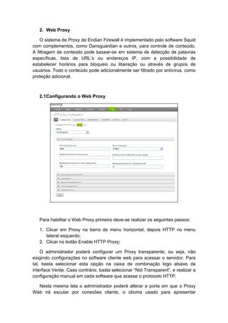 2. Web Proxy

    O sistema de Proxy do Endian Firewall é implementado pelo software Squid
com complementos, como Dansguardian e outros, para controle de conteúdo.
A filtragem de conteúdo pode basear-se em sistema de detecção de palavras
específicas, lista de URL’s ou endereços IP, com a possibilidade de
estabelecer horários para bloqueio ou liberação ou através de grupos de
usuários. Todo o conteúdo pode adicionalmente ser filtrado por antivírus, como
proteção adicional.



   2.1 Configurando o Web Proxy




   Para habilitar o Web Proxy primeiro deve-se realizar os seguintes passos:

   1. Clicar em Proxy na barra de menu horizontal, depois HTTP no menu
      lateral esquerdo;
   2. Clicar no botão Enable HTTP Proxy;

    O administrador poderá configurar um Proxy transparente, ou seja, não
exigindo configurações no software cliente web para acessar o servidor. Para
tal, basta selecionar esta opção na caixa de combinação logo abaixo da
interface Verde. Caso contrário, basta selecionar “Not Transparent”, e realizar a
configuração manual em cada software que acesse o protocolo HTTP.

  Nesta mesma tela o administrador poderá alterar a porta em que o Proxy
Web irá escutar por conexões cliente, o idioma usado para apresentar
 