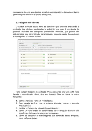 mensagens de erro aos clientes, email do administrador e tamanho máximo
permitido para download e upload de arquivos.



   2.2 Filtragem de Conteúdo

   O Endian Firewall possui filtro de conteúdo que funciona analisando o
conteúdo das páginas requisitadas e atribuindo um peso à ocorrência de
palavras incluídas em categorias previamente definidas, que podem ser
selecionadas pelo administrador para bloqueio, bloqueio parcial (baseado em
subcategorias) ou acesso normal.




   Para realizar filtragem do conteúdo Web precisamos criar um perfil. Para
fazê-lo o administrador deve clicar em Content Filter na barra de menu
horizontal:

   1. Definir o nome do Perfil em Profile Name;
   2. Caso deseje verificar com o antivírus ClamAV, marcar o Activate
      Antivirus Scan;
   3. Habilitar o Platform for Internet Content Selection;
   4. Definir um valor médio de sensibilidade para o bloqueio baseado em
      ocorrências de frases de categorias bloqueadas.
   5. Definir as categorias e subcategorias cujo conteúdo deseja bloquear,
      como na figura abaixo.
 