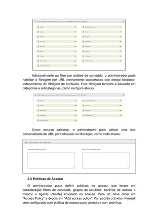 Adicionalmente ao filtro por análise de conteúdo, o administrador pode
habilitar a filtragem por URL previamente cadastradas que deseje bloquear,
independente da filtragem de conteúdo. Esta filtragem também é baseada em
categorias e subcategorias, como na figura abaixo:




      Como recurso adicional, o administrador pode utilizar uma lista
personalizada de URL para bloqueio ou liberação, como visto abaixo:




   2.3 Políticas de Acesso

   O administrador pode definir políticas de acesso que levem em
consideração filtros de conteúdo, grupos de usuários, horários de acesso e
mesmo o agente (cliente) envolvido no acesso. Para tal, deve clicar em
“Access Policy” e depois em “Add access policy”. Por padrão o Endian Firewall
vem configurado com política de acesso para varredura com antivírus.
 