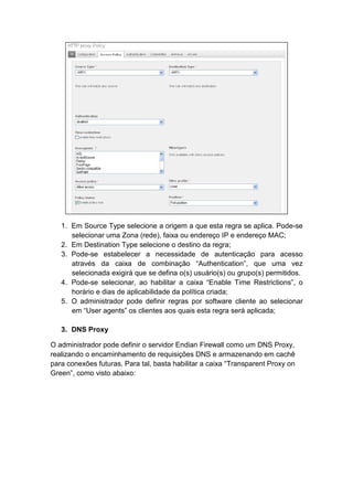 1. Em Source Type selecione a origem a que esta regra se aplica. Pode-se
      selecionar uma Zona (rede), faixa ou endereço IP e endereço MAC;
   2. Em Destination Type selecione o destino da regra;
   3. Pode-se estabelecer a necessidade de autenticação para acesso
      através da caixa de combinação “Authentication”, que uma vez
      selecionada exigirá que se defina o(s) usuário(s) ou grupo(s) permitidos.
   4. Pode-se selecionar, ao habilitar a caixa “Enable Time Restrictions”, o
      horário e dias de aplicabilidade da política criada;
   5. O administrador pode definir regras por software cliente ao selecionar
      em “User agents” os clientes aos quais esta regra será aplicada;

   3. DNS Proxy

O administrador pode definir o servidor Endian Firewall como um DNS Proxy,
realizando o encaminhamento de requisições DNS e armazenando em cachê
para conexões futuras. Para tal, basta habilitar a caixa “Transparent Proxy on
Green”, como visto abaixo:
 