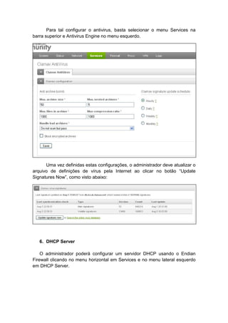 Para tal configurar o antivirus, basta selecionar o menu Services na
barra superior e Antivirus Engine no menu esquerdo.




      Uma vez definidas estas configurações, o administrador deve atualizar o
arquivo de definições de vírus pela Internet ao clicar no botão “Update
Signatures Now”, como visto abaixo:




   6. DHCP Server

    O administrador poderá configurar um servidor DHCP usando o Endian
Firewall clicando no menu horizontal em Services e no menu lateral esquerdo
em DHCP Server.
 