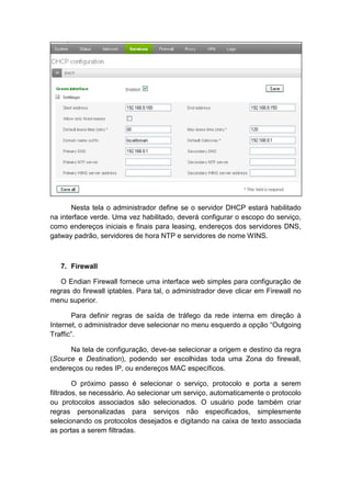 Nesta tela o administrador define se o servidor DHCP estará habilitado
na interface verde. Uma vez habilitado, deverá configurar o escopo do serviço,
como endereços iniciais e finais para leasing, endereços dos servidores DNS,
gatway padrão, servidores de hora NTP e servidores de nome WINS.



   7. Firewall

   O Endian Firewall fornece uma interface web simples para configuração de
regras do firewall iptables. Para tal, o administrador deve clicar em Firewall no
menu superior.

       Para definir regras de saída de tráfego da rede interna em direção à
Internet, o administrador deve selecionar no menu esquerdo a opção “Outgoing
Traffic”.

      Na tela de configuração, deve-se selecionar a origem e destino da regra
(Source e Destination), podendo ser escolhidas toda uma Zona do firewall,
endereços ou redes IP, ou endereços MAC específicos.

        O próximo passo é selecionar o serviço, protocolo e porta a serem
filtrados, se necessário. Ao selecionar um serviço, automaticamente o protocolo
ou protocolos associados são selecionados. O usuário pode também criar
regras personalizadas para serviços não especificados, simplesmente
selecionando os protocolos desejados e digitando na caixa de texto associada
as portas a serem filtradas.
 