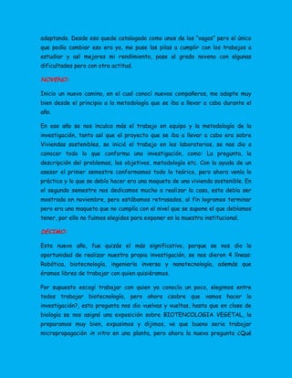 adaptando. Desde eso quede catalogado como unos de los “vagos” pero el único
que podía cambiar eso era yo, me puse las pilas a cumplir con los trabajos a
estudiar y así mejores mi rendimiento, pase al grado noveno con algunas
dificultades pero con otra actitud.
NOVENO:
Inicio un nuevo camino, en el cual conocí nuevos compañeros, me adapte muy
bien desde el principio a la metodología que se iba a llevar a cabo durante el
año.
En ese año se nos inculco más el trabajo en equipo y la metodología de la
investigación, tanto así que el proyecto que se iba a llevar a cabo era sobre
Viviendas sostenibles, se inició el trabajo en los laboratorios, se nos dio a
conocer todo lo que conforma una investigación, como: La pregunta, la
descripción del problemas, los objetivos, metodología etc. Con la ayuda de un
asesor el primer semestre conformamos todo lo teórico, pero ahora venía lo
práctico y lo que se debía hacer era una maqueta de una vivienda sostenible. En
el segundo semestre nos dedicamos mucho a realizar la casa, esta debía ser
mostrada en noviembre, pero estábamos retrasados, al fin logramos terminar
pero era una maqueta que no cumplía con el nivel que se supone el que debíamos
tener, por ello no fuimos elegidos para exponer en la muestra institucional.
DECIMO:
Este nuevo año, fue quizás el más significativo, porque se nos dio la
oportunidad de realizar nuestra propia investigación, se nos dieron 4 líneas:
Robótica, biotecnología, ingeniería inversa y nanotecnología, además que
éramos libres de trabajar con quien quisiéramos.
Por supuesto escogí trabajar con quien ya conocía un poco, elegimos entre
todos trabajar biotecnología, pero ahora ¿sobre que vamos hacer la
investigación?, esta pregunta nos dio vuelvas y vueltas, hasta que en clase de
biología se nos asignó una exposición sobre BIOTENCOLOGIA VEGETAL, la
preparamos muy bien, expusimos y dijimos, ve que bueno seria trabajar
micropropagación in vitro en una planta, pero ahora la nueva pregunta ¿Qué
 
