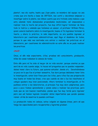 planta?, nos dio vuelta, hasta que Juan pablo, un miembro del equipo vio una
crema que era hecha a base de ORTIGA, nos contó y decidimos empezar a
investigar sobre la planta, nos dimos cuenta que era tratada como maleza y que
esta además tenía demasiadas propiedades medicinales, así empezamos a
realizar todo la teoría del proyecto, fue muy difícil lograr terminar de lleno
todo lo teórico y además que teníamos un asesor, el profesor William Pérez,
quien conocía bastante sobre la investigación, bueno al fin logramos terminar la
teoría, y ahora lo práctico, lo más importante, no era posible ingresar al
laboratorio por cuestiones administrativas, aquí llego el desánimo de todos,
porque lo que más nos motivaba era entrar a realizar las prácticas en el
laboratorio, por cuestiones de administración en este año no se pudo realizar
las practicas.
ONCE:
Once, el año más expectante, icfes, pruebas del conocimiento, graduación,
miles de cosas rodeaban la cabeza de todos.
Este año para mí ha sido el mejor de mi vida escolar, porque sientes ya que
será de mi vida cuando salga, te haces mil preguntas que no puedes responder,
debes tener claro tu futuro, que quieres estudiar, donde etc. Devolviéndonos
un poco en lo que fue el primer semestre, fue duro porque debíamos tener lista
la investigación, estar bien finos para los icfes, para icfes fue una preparación
muy buena en todas las áreas, creo que cuando se den a luz los resultados el
colegio quedara muy bien posicionado. Ahora terminar la investigación, al fin
pudimos entrar a los laboratorios, al principio fue muy duro adaptarnos, pero
poco a poco fuimos aprendiendo y yendo solos a realizar las practicas, pero
nada que se ven buenos resultados, pienso que fue muy tarde para ingresar
pero aun así hemos logrado recopilar datos importantes que quizás quienes
vienen atrás de nosotros lo pueden continuar.
La graduación rodea mi cabeza, estoy colgado en algunas áreas, pero sé que
tengo las capacidades para recuperarlas y lograrme graduar.
 