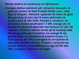 Panele diellore te vendosura ne Gjirokaster
Energjia diellore përdoret për ndriçimin dekorativ të
galerisë hyrëse në Kala Projekti është i pari i këtij
lloji në Shqipëri. Ndriçimi i galerisë 50 metra të gjatë
dhe me kube të larta deri 9 metra përfundoi në
muajt e parë të vitit 2009. Panelet e vendosur në
tarracën e kalasë prodhojnë 1.7 kW, energji për 32
llambat të ndriçimit dekorativ me konsum të ulët. Në
vazhdim GCDO po kërkon fonde që të instalojë këtë
teknologji edhe për furnizimin me energji të një
galerie tjetër, ku mendohet të krijohet muzeu i ri,
duke synuar që 70% e energjisë të nevojshme të
sigurohet në këtë mënyrë. Projekti i ndriçimit me
panele diellore u bashkëfinancua nga GCDO dhe
GEF, programi i Granteve të Vogla.
 