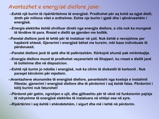 Avantazhet e energjisë diellore jane:
Eshtë një burim të ripërtëritshme të energjisë. Prodhohet për aq kohë sa zgjat dielli,
dmth për miliona vitet e ardhshme. Eshte nje burim i gjatë dhe i qëndrueshëm i
energjisë.
Energia elektrike është zhvilluar direkt nga energjia diellore, e cila nuk ka mungesë
të lëndëve të para. Rrezet e diellit qe gjenden me bollëk.
Panelat diellore janë të lehtë për të instaluar në çati. Nuk është e nevojshme per
hapësirë shtesë. Gjenerimi i energjisë bëhet me kursim, mbi baza individuale të
përdoruesit.
Panelet diellore janë të qetë dhe të palëvizshëm. Kërkojnë shumë pak mirëmbajtje.
Energjia diellore mund të prodhohet veçanerisht në Shqiperi, ku rrezet e diellit janë
të bollshme dhe në dispozicion.
Eshtë një burim jo ndotës i energjisë, nuk ka clirim të dioksidit të karbonit . Nuk
paraqet kërcënim për mjedisin.
Avantazheve ekonomike të energjisë diellore, pavarësisht nga kostoja e instalimit
fillestar, gjenerimi i energjisë diellore dhe të përdorimi i saj është falas. Përdorimi i
këtij burimi nuk faturohet!
Përdoret për gatim, ngrohjen e ujit, dhe gjithashtu për të vënë në funksionim pajisje
të ndryshme të energjisë elektrike të instaluara në shtëpi ose në zyre.
Ripërtërimi i saj është i shëndetshëm, i sigurt dhe më i lehtë në përdorim.
 