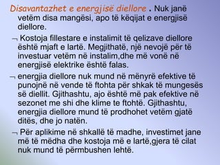 Disavantazhet e energjisë diellore . Nuk janë
vetëm disa mangësi, apo të këqijat e energjisë
diellore.
 Kostoja fillestare e instalimit të qelizave diellore
është mjaft e lartë. Megjithatë, një nevojë për të
investuar vetëm në instalim,dhe më vonë në
energjisë elektrike është falas.
 energjia diellore nuk mund në mënyrë efektive të
punojnë në vende të ftohta për shkak të mungesës
së diellit. Gjithashtu, ajo është më pak efektive në
sezonet me shi dhe klime te ftohtë. Gjithashtu,
energjia diellore mund të prodhohet vetëm gjatë
ditës, dhe jo natën.
 Për aplikime në shkallë të madhe, investimet jane
më të mëdha dhe kostoja më e lartë,gjera të cilat
nuk mund të përmbushen lehtë.
 
