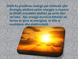 Dielli ka prodhuar energji per miliarda vjet.
Energjia diellore eshte energjia e rrezeve
te Diellit (rrezatimi diellor) qe arrin deri
neToke. Kjo energji mund te kthehet ne
forma te tjera te energjise, te tilla si
nxehtesia dhe elektricitetit.
 