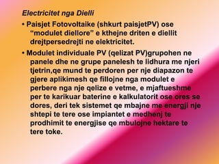 Electricitet nga Dielli
• Paisjet Fotovoltaike (shkurt paisjetPV) ose
“modulet diellore” e kthejne driten e diellit
drejtpersedrejti ne elektricitet.
• Modulet individuale PV (qelizat PV)grupohen ne
panele dhe ne grupe panelesh te lidhura me njeri
tjetrin,qe mund te perdoren per nje diapazon te
gjere aplikimesh qe fillojne nga modulet e
perbere nga nje qelize e vetme, e mjaftueshme
per te karikuar baterine e kalkulatorit ose ores se
dores, deri tek sistemet qe mbajne me energji nje
shtepi te tere ose impiantet e medhenj te
prodhimit te energjise qe mbulojne hektare te
tere toke.
 