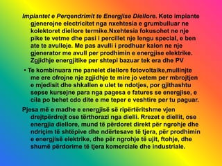 Impiantet e Perqendrimit te Energjise Diellore. Keto impiante
gjenerojne electricitet nga nxehtesia e grumbulluar ne
kolektoret diellore termike.Nxehtesia fokusohet ne nje
pike te vetme dhe pasi i percillet nje lengu special, e ben
ate te avulloje. Me pas avulli i prodhuar kalon ne nje
gjenerator me avull per prodhimin e energjise elektrike.
Zgjidhje energjitike per shtepi bazuar tek era dhe PV
• Te kombinuara me panelet diellore fotovoltaike,mullinjte
me ere ofrojne nje zgjidhje te mire jo vetem per mbrojtjen
e mjedisit dhe shkallen e ulet te ndotjes, por gjithashtu
sepse kursejne para nga pagesa e fatures se energjise, e
cila po behet cdo dite e me teper e veshtire per tu paguar.
Pjesa më e madhe e energjisë së ripërtëritshme vjen
drejtpërdrejt ose tërthorazi nga dielli. Rrezet e diellit, ose
energjia diellore, mund të përdoret direkt për ngrohje dhe
ndriçim të shtëpive dhe ndërtesave të tjera, për prodhimin
e energjisë elektrike, dhe për ngrohje të ujit, ftohje, dhe
shumë përdorime të tjera komerciale dhe industriale.
 
