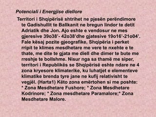 Potenciali i Energjise diellore
Territori i Shqipërisë shtrihet ne pjesën perëndimore
te Gadishullit te Ballkanit ne bregun lindor te detit
Adriatik dhe Jon. Ajo eshte e vendosur ne mes
gjeresive 39o38’- 42o38’dhe gjatesive 19o16’-21o04’.
Fale kësaj pozite gjeografike, Shqipëria i perket
rripit te klimes mesdhetare me vere te nxehte e te
thate, me dite te gjata me diell dhe dimer te bute me
rreshje te bollshme. Nisur nga sa thamë me siper,
territori i Republikës se Shqipërisë eshte ndare ne 4
zona kryesore klimaterike, ku luhatjet e elementeve
klimatike brenda tyre jane ne kufij relativisht te
vegjël. (Harta1) Këto zona emërtohen si me poshte:
* Zona Mesdhetare Fushore; * Zona Mesdhetare
Kodrinore; * Zona mesdhetare Paramalore;* Zona
Mesdhetare Malore.
 