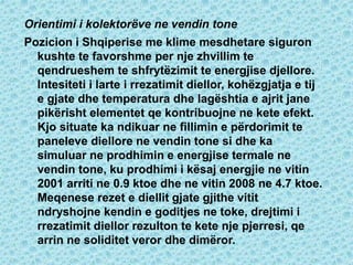 Orientimi i kolektorëve ne vendin tone
Pozicion i Shqiperise me klime mesdhetare siguron
kushte te favorshme per nje zhvillim te
qendrueshem te shfrytëzimit te energjise djellore.
Intesiteti i larte i rrezatimit diellor, kohëzgjatja e tij
e gjate dhe temperatura dhe lagështia e ajrit jane
pikërisht elementet qe kontribuojne ne kete efekt.
Kjo situate ka ndikuar ne fillimin e përdorimit te
paneleve diellore ne vendin tone si dhe ka
simuluar ne prodhimin e energjise termale ne
vendin tone, ku prodhimi i kësaj energjie ne vitin
2001 arriti ne 0.9 ktoe dhe ne vitin 2008 ne 4.7 ktoe.
Meqenese rezet e diellit gjate gjithe vitit
ndryshojne kendin e goditjes ne toke, drejtimi i
rrezatimit diellor rezulton te kete nje pjerresi, qe
arrin ne soliditet veror dhe dimëror.
 