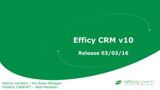 Efficy CRM v10
Release 03/03/16
Fabrice Lambert - Pre-Sales Manager
Frédéric CANEVET – Web Marketer
 