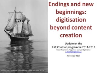 Endings and new
   beginnings:
   digitisation
 beyond content
    creation
           Update on the
 JISC Content programme 2011-2013
    Paola Marchionni, Programme Manager Digitisation
                p.marchionni@jisc.ac.uk

                   November 2013
 