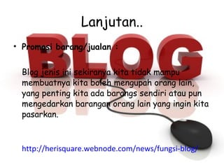 Lanjutan.. Promosi barang/jualan : Blog jenis ini sekiranya kita tidak mampu membuatnya kita boleh mengupah orang lain, yang penting kita ada barangs sendiri atau pun mengedarkan barangan orang lain yang ingin kita pasarkan. http://herisquare.webnode.com/news/fungsi-blog/ 