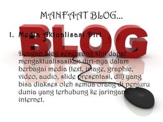 MANFAAT BLOG... Media Aktualisasi Diri Dengan blog seseorang kini dapat mengaktualisasikan diri-nya dalam berbagai media (text, image, graphic, video, audio, slide presentasi, dll) yang bisa diakses oleh semua orang di penjuru dunia yang terhubung ke jaringan internet. 