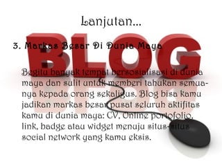 Lanjutan... 3. Markas Besar Di Dunia Maya Begitu banyak tempat bersosialisasi di dunia maya dan sulit untuk memberi tahukan semua-nya kepada orang sekaligus. Blog bisa kamu jadikan markas besar pusat seluruh aktifitas kamu di dunia maya: CV, Online portofolio, link, badge atau widget menuju situs-situs social network yang kamu eksis. 