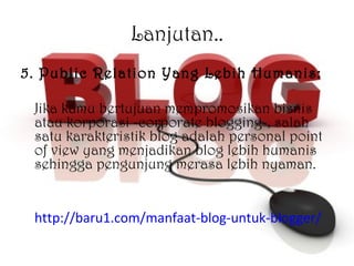 Lanjutan.. 5. Public Relation Yang Lebih Humanis: Jika kamu bertujuan mempromosikan bisnis atau korporasi -corporate blogging-, salah satu karakteristik blog adalah personal point of view yang menjadikan blog lebih humanis sehingga pengunjung merasa lebih nyaman. http://baru1.com/manfaat-blog-untuk-blogger/ 