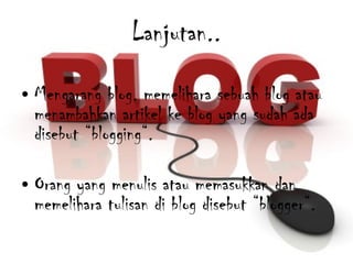 Lanjutan.. Mengarang blog, memelihara sebuah blog atau menambahkan artikel ke blog yang sudah ada disebut “blogging“.  Orang yang menulis atau memasukkan dan memelihara tulisan di blog disebut “blogger“. 