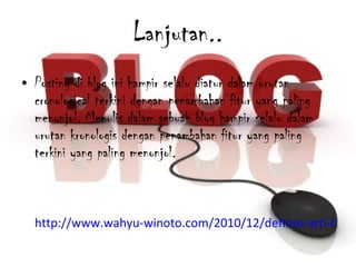 Lanjutan.. Posting di blog ini hampir selalu diatur dalam urutan cronological terkini dengan penambahan fitur yang paling menonjol. Menulis dalam sebuah blog hampir selalu dalam urutan kronologis dengan penambahan fitur yang paling terkini yang paling menonjol. http://www.wahyu-winoto.com/2010/12/definisi-arti-blog-menurut-berbagai.html 