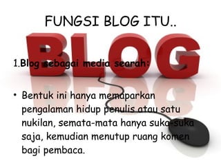 FUNGSI BLOG ITU.. 1. Blog sebagai media searah: Bentuk ini hanya memaparkan pengalaman hidup penulis atau satu nukilan, semata-mata hanya suka-suka saja, kemudian menutup ruang komen bagi pembaca. 