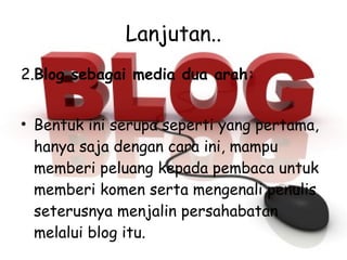 Lanjutan.. 2. Blog sebagai media dua arah: Bentuk ini serupa seperti yang pertama, hanya saja dengan cara ini, mampu memberi peluang kepada pembaca untuk memberi komen serta mengenali penulis seterusnya menjalin persahabatan melalui blog itu.  