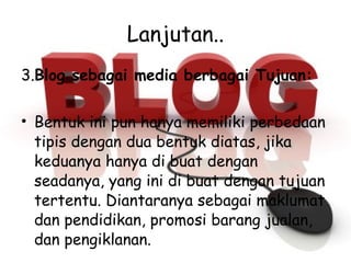 Lanjutan.. 3. Blog sebagai media berbagai Tujuan: Bentuk ini pun hanya memiliki perbedaan tipis dengan dua bentuk diatas, jika keduanya hanya di buat dengan seadanya, yang ini di buat dengan tujuan tertentu. Diantaranya sebagai maklumat dan pendidikan, promosi barang jualan, dan pengiklanan. 