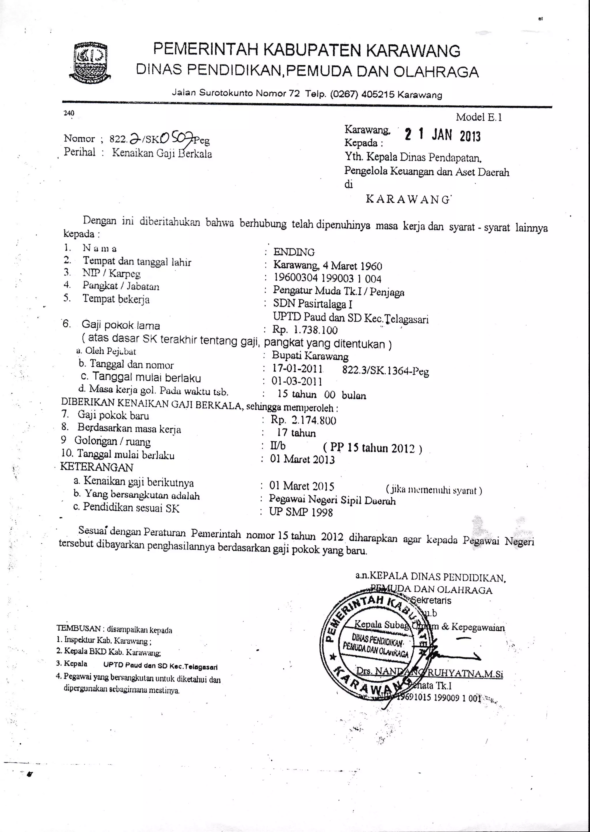 PEMERI NTAH KABUPATEN KARAWANG
DINAS PENDIDIKAN, PEMUDA DAN OLAHRAGA
Jalan Suroiokunto Nomor 72 Telp. (O26n 4OS21S Karawang
Model E.l
Karawans- .r t r
;.-- ;-: t r JAN 2013
Kcpada:
Yth, Kepala Dinas Pendapatan,
Pengelola Keuangan dan Aset Daerah
dr
KARAWANG'
Dengan jni dibeiitahukan bahrva berhubung telah dipenuhinya masa kerja darr syarat - syarat lainnya
kepada :
1. lrlaura ENDI}IG
? Iyql dan ranss,al lahrr : Karawang 4 Marct 1960
3 ).ED / Karpcg
---Fr!-"'" I 'r's'
: 19600304 199003 I 004
i l::*:,/;]1"-',:'' : l:nsatur r,i,i"-ir. r / penjagn
5. Tempar bekerja : SDN pasirtalaga i
240
Nomor ; 822 ?ISKO $p"e
Perrhal : Kencrkan Ga;i L{erkaia
G. Gaji poi<ox lama
UPTD Paud dan SD Kec'felagasa'
1 afas dasar sK terakhir tentans saji, plPsk:i;:.U:,"n,unun ,a. Oleh Pcjr"bat . ear"ti X*uiu*g
b. Tanggal tlan nomr.':r : n-OfXttt gZZ.gtSK.1364_pcg
c. Tanggal mutar berlaku : 0l_03_2011
* d. Mase ker-jo gol. pa.lu waktu tsb. : 15 tahun 00 bularr
DIBERIKAN KENAIKA.N GAJI BERKALA, selungga menrperoleh:
7. Gali pokok baru :
-Rp.
2. iZq.S0O
8. Bcrdasarkan masa kerla : 17 tahrur
9 Golongan / ruang
10. Tang;al roul"i b-",Jrk, , ff -u, r0!lP
15 talrun 2012 )
KETERANGA}i
s Kenaik8n geii be nkutnya ' 0l Marct l0l5 (.yiku ,rcrne.rfir s,urrrt )
. b. Yang lrorsangliutan oclslah
c. Pendictikan s-esuai sK . i;-lffiI.gori
sipil Ds'rroh
SesuaidetrganPeraturan PaIeri-ntah non:or 15 tahur 2012.diharaptan agsr kepacla pegawai Negeritersebut dibayarkan penglrasirannya berdasark* guji *t"i r."* o*"
l
TEMBTISAN : disampaikan kepaila
l. Irupekl.ur Kab. Kiu.arvzurg .,
2. Kepala BKD Kab. I(arau.iug;
3. Kcpa.la UpTO paud don SO Kcc.Tolog.sorl
4. Peguwai yang ba.sangkutan untuk tlikdahui dan
dipcrgunakaur sobagiruura mcsl.i;wa.
*$i. ..'. i
: 'i't"'
a.n.KEPAI,A DINAS PDNDIDII(AN,
DAN OI,AI{RAGA
ryEs]
l0l5 199009 I 001 1,.r.
 