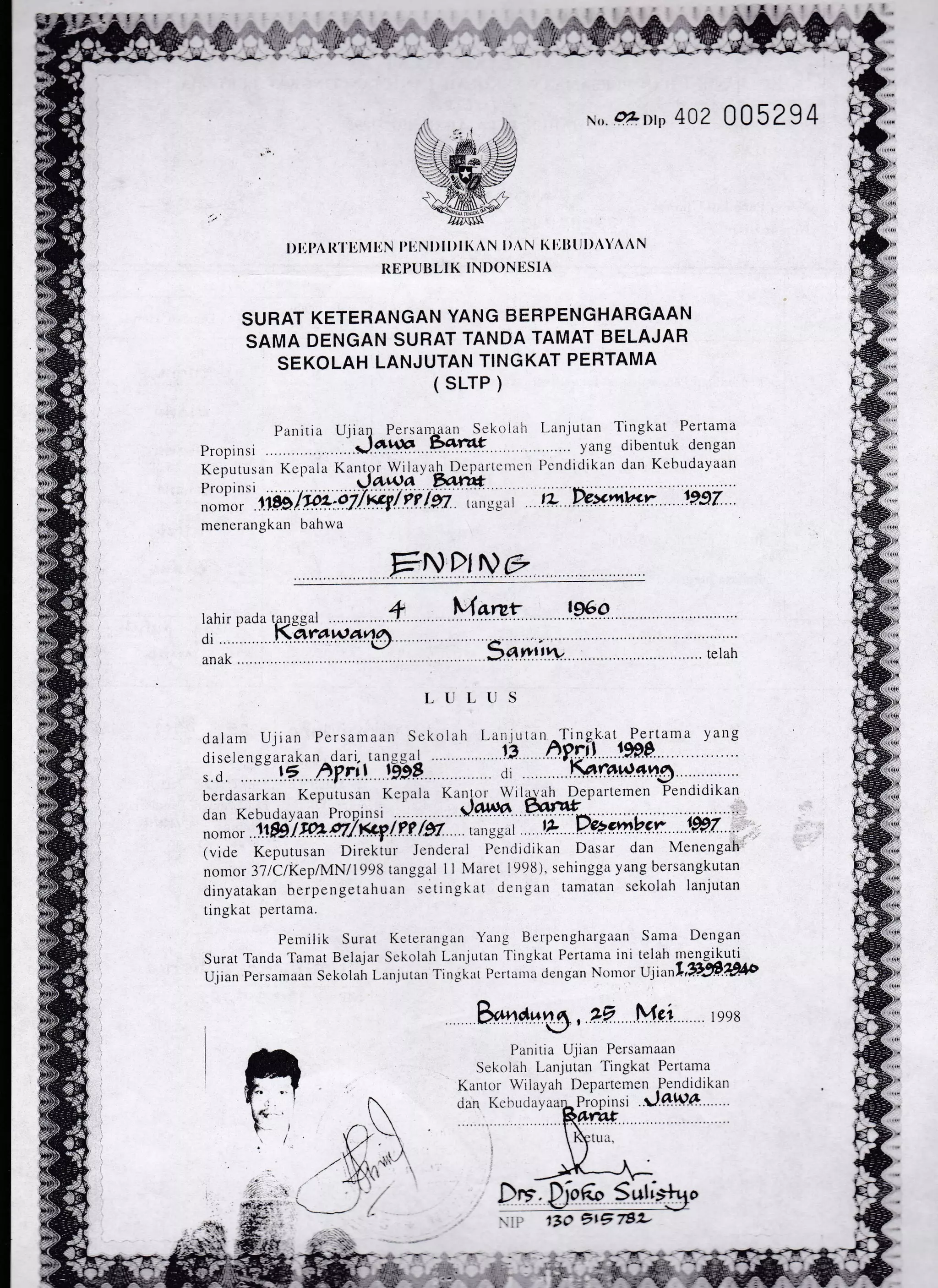 l)lil,A R'l'liM ItN l'liN I )l I )l l( A N I )A N l( l'llttl I)AYAAN
REPUI}LIK INDONI'SIA
SURAT KETERANGAN YANG BERPENGHARGAAN
SAMA DENGAN SURAT TANDA TAMAT BELAJAR
SEKOLAH LANJUTAN TINGKAT PERTAMA
( sLrP )
Parritia Ujiall Persarl3an S.ckolah I-anjutan Tingkat Pertama
propinsi ..J*.Xn Eolrcf yang drbentuk clengan
Keputusan Kcpala Kantpr Wilay.rh Dcpatl-etncl Pcndidikan da1 Kebudayaan
pr.rirrsi .l*w_q furfr ... . ...i.........:.........................
I.,,.,1' rr.gg;/p;:ai7f+fleild ,,,.,i,,_,y,,i ti fuxiw.; .. tii.ii. .
menerangkarr bahwa
FNDI Ne
lahir
di ...
anak
nada tanscal +
...Kar:*w4@
Varur ...1*Q.
>4
T-UI,TJS
dalant U.1 ran Persamaan Sck6llh Lir r,rrrl,,tt 'I'inukat Pertama
diselcneurrrkrrr drri- t,rn!!.,1 .. - E h.$ril 199p-
berdasarkan Keputusan Kcp.rla Krni.rr -wilgrth-iDepartelnen
Pendidikan
,lnn l{chrrdr. rr. P.o,-,,nsi daflb t afifdan Kebudayaan ProPinsi
at tL- ..D. *gm.V.c.r .....r.W.Z....
oan NeDULITaarr rruprrr)r . .... ....x.:
.:
-
d D%,mbcrnomor 1.189lr4.P7/.Kc-9./f? /97 iui;*;.r
(vicie Keputusan Direkiur Jenderai Penciidikan Dasar dan Menengah
nomor 3llClKeplMN/1998 ranggal I I IVIarct 1998), sehingga yang bersangkutan
dinyatakan berpengetahuan setingkat dcilgan lamatan sekolah lanjutan
tingkat pertama.
Perniiik Surat Kcterangan Yang Bcrpenghargaan
Surat Tanda Tamat Bela.lar Sekolah Lan.jUtan
-l'ingkat Pe rtatl.ra ini
Ujian Persanraan sekolah I.-an.iLltan
-l'rnu.kilt I)crtanra dcugan Nontor
fi.''
*.navr,
"? Mei rgsz
Panitia Ujtan Persamaan
Scliojair l,anjutan Tingkat Perlama
Dr:. b6" Suti
ij..r
130 7tE 782-
*om 402 005294
Sama Dengan
telah nrengikuti
tJlrrr,',1,97.307ilb
irJiIe'-ar;'
dan I(ebuclayaar;P-ropinsi ..J.4tU7.. ...
?,,,...
)t,
y ang
:.;i
 