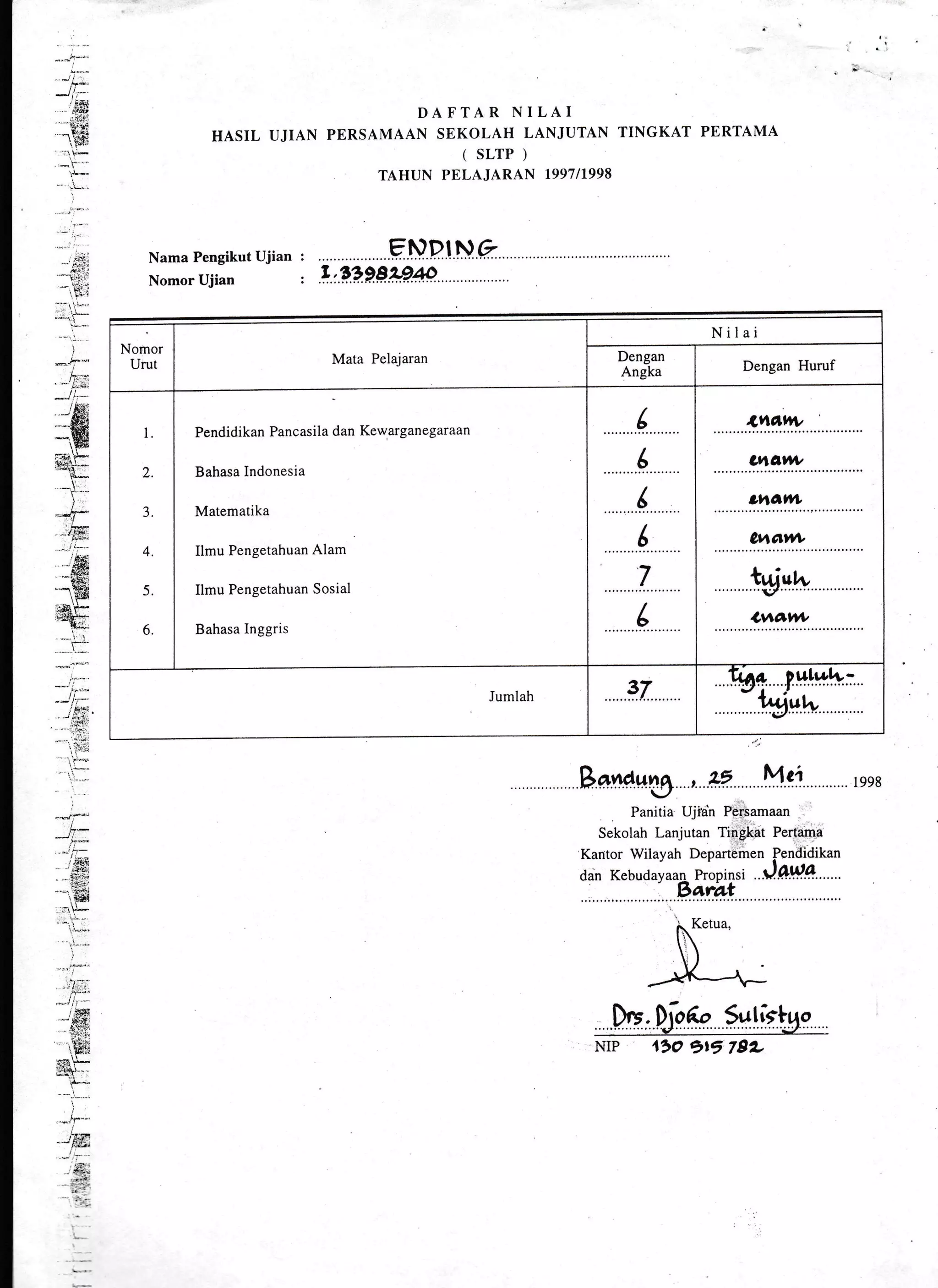 - *!.-".
,'isi
i&i
r:,ffi:
. --t.. -
'F-
:
DAFTAR NILAI
HASIL UJIAN PERSAMAAN SEKOLAH LANJUTAN TINGKAT PERTAMA
( SLTP )
TAHUN PELAJARAN T99711998
Nama Pengikut Ujian :
Nomor Ujian :
B**dwg , tE Mgi
Panitia Uji"ah Persamaan
Sekolah Lanjutan Tingkat Pertama
Kantor Wilayah Departemen Pendidikan
dan Kebudavaan Propinsi ..i.OWg.......- Bara,t
1998
W.DioA" Sutistqo.'""""""""d"""""""""""" "'i7 .'".''
NrP 4rO gr5 7gL
Nornor
Urut Mata Pelajaran
Nilai
Dengan
Angka Dengan Huruf
I
2
3
4
5
6
Pendidikan Pancasila dan Kewarganegaraan
Bahasa Indonesia
Matematika
Ilmu Pengetahuan Alam
Ilmu Pengetahuan Sosial
Bahasa Inggris
( ot|l,JJ/|'
d ulavw
(
(
7
ohatw
0vrtctt*
twvw
L Lvtdl+t
Jumlah 37
Ir'or. iulwl+-
" l*i;;
 