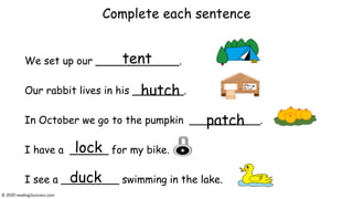 Complete each sentence
We set up our _____________.
Our rabbit lives in his ________.
In October we go to the pumpkin ___________.
I have a ______ for my bike.
I see a _________ swimming in the lake.
tent
hutch
patch
lock
duck
© reading2success.com
 