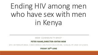 Ending HIV among men
who have sex with men
in Kenya
MSM COMMUNITY BRIEF
PETER NJANE,DIRECTOR-ISHTAR MSM
6TH INTERNATIONAL CONFERENCE ON PEER EDUCATION, SEXUALITY AND HI V/AIDS
FRIDAY 20TH JUNE
 