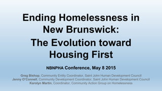 Ending Homelessness in
New Brunswick:
The Evolution toward
Housing First
NBNPHA Conference, May 8 2015
Greg Bishop, Community Entity Coordinator, Saint John Human Development Council
Jenny O’Connell, Community Development Coordinator, Saint John Human Development Council
Karolyn Martin, Coordinator, Community Action Group on Homelessness
 