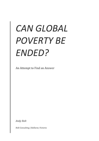 CAN	GLOBAL	
POVERTY	BE	
ENDED?	
An	Attempt	to	Find	an	Answer	
Andy	Rolt	
Rolt	Consulting	|	Ballarat,	Victoria	
 