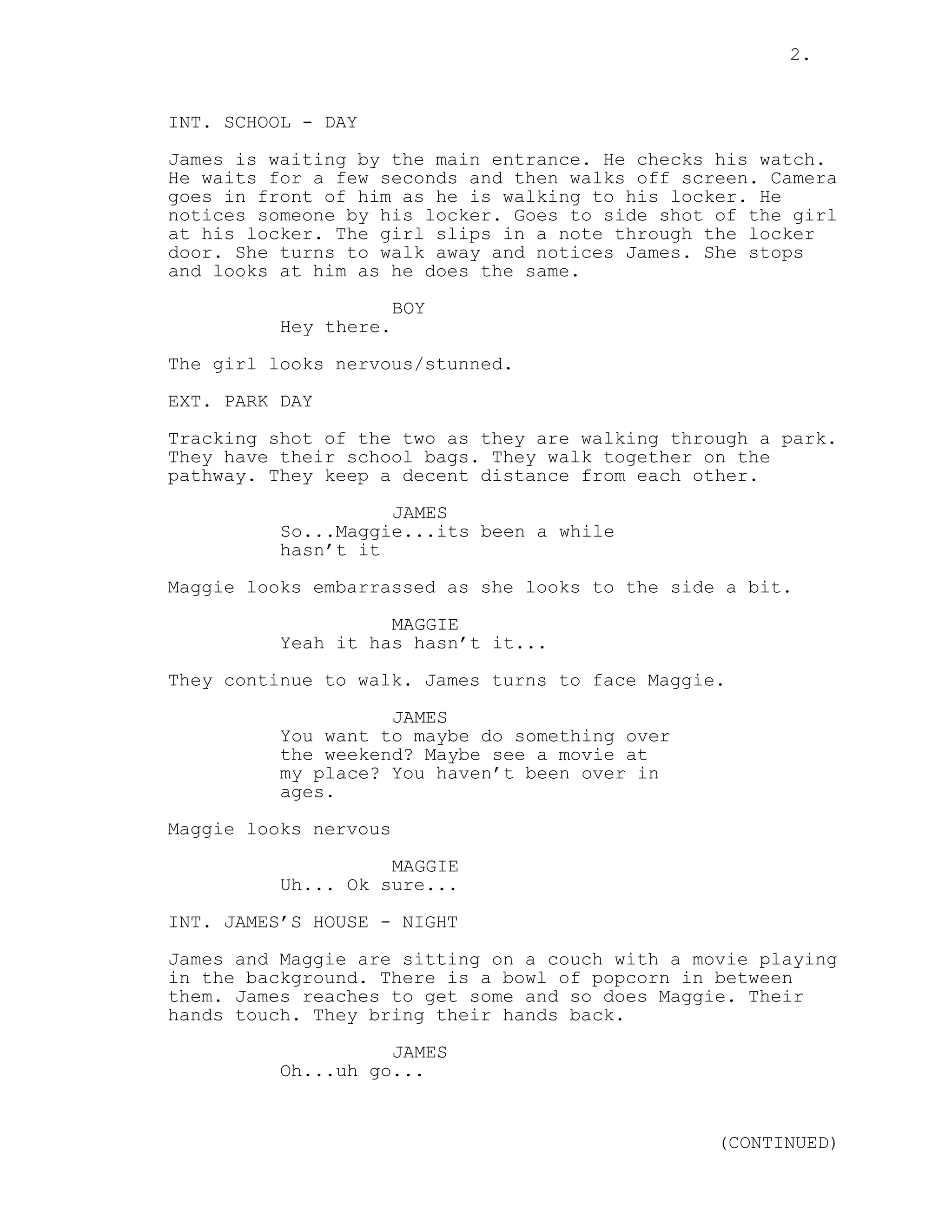 2.
INT. SCHOOL - DAY
James is waiting by the main entrance. He checks his watch.
He waits for a few seconds and then walks off screen. Camera
goes in front of him as he is walking to his locker. He
notices someone by his locker. Goes to side shot of the girl
at his locker. The girl slips in a note through the locker
door. She turns to walk away and notices James. She stops
and looks at him as he does the same.
BOY
Hey there.
The girl looks nervous/stunned.
EXT. PARK DAY
Tracking shot of the two as they are walking through a park.
They have their school bags. They walk together on the
pathway. They keep a decent distance from each other.
JAMES
So...Maggie...its been a while
hasn’t it
Maggie looks embarrassed as she looks to the side a bit.
MAGGIE
Yeah it has hasn’t it...
They continue to walk. James turns to face Maggie.
JAMES
You want to maybe do something over
the weekend? Maybe see a movie at
my place? You haven’t been over in
ages.
Maggie looks nervous
MAGGIE
Uh... Ok sure...
INT. JAMES’S HOUSE - NIGHT
James and Maggie are sitting on a couch with a movie playing
in the background. There is a bowl of popcorn in between
them. James reaches to get some and so does Maggie. Their
hands touch. They bring their hands back.
JAMES
Oh...uh go...
(CONTINUED)
 