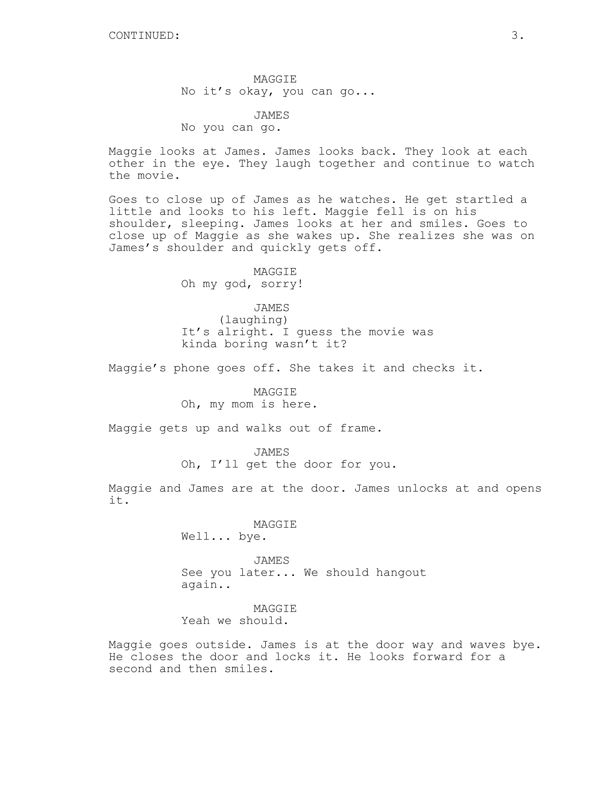 CONTINUED: 3.
MAGGIE
No it’s okay, you can go...
JAMES
No you can go.
Maggie looks at James. James looks back. They look at each
other in the eye. They laugh together and continue to watch
the movie.
Goes to close up of James as he watches. He get startled a
little and looks to his left. Maggie fell is on his
shoulder, sleeping. James looks at her and smiles. Goes to
close up of Maggie as she wakes up. She realizes she was on
James’s shoulder and quickly gets off.
MAGGIE
Oh my god, sorry!
JAMES
(laughing)
It’s alright. I guess the movie was
kinda boring wasn’t it?
Maggie’s phone goes off. She takes it and checks it.
MAGGIE
Oh, my mom is here.
Maggie gets up and walks out of frame.
JAMES
Oh, I’ll get the door for you.
Maggie and James are at the door. James unlocks at and opens
it.
MAGGIE
Well... bye.
JAMES
See you later... We should hangout
again..
MAGGIE
Yeah we should.
Maggie goes outside. James is at the door way and waves bye.
He closes the door and locks it. He looks forward for a
second and then smiles.
 