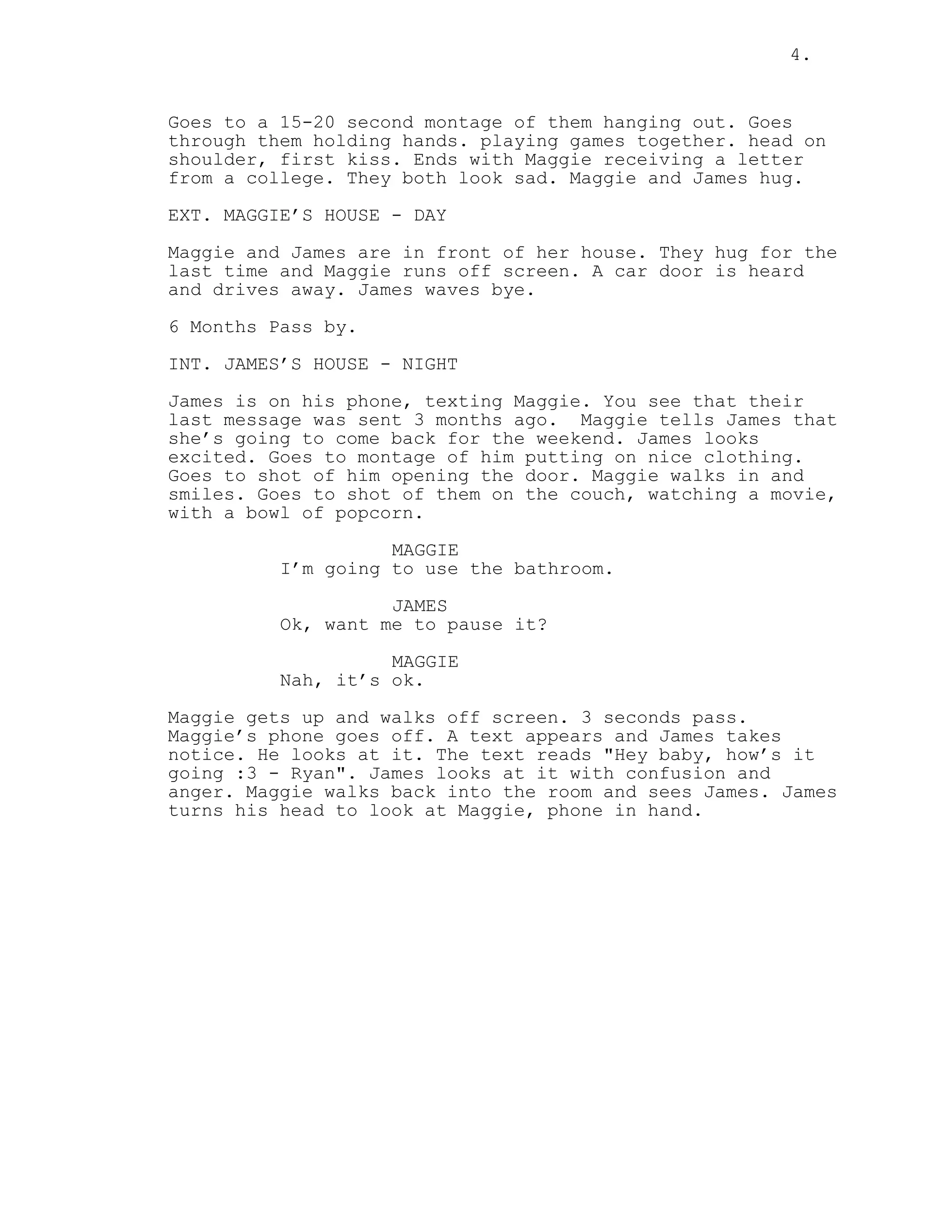 4.
Goes to a 15-20 second montage of them hanging out. Goes
through them holding hands. playing games together. head on
shoulder, first kiss. Ends with Maggie receiving a letter
from a college. They both look sad. Maggie and James hug.
EXT. MAGGIE’S HOUSE - DAY
Maggie and James are in front of her house. They hug for the
last time and Maggie runs off screen. A car door is heard
and drives away. James waves bye.
6 Months Pass by.
INT. JAMES’S HOUSE - NIGHT
James is on his phone, texting Maggie. You see that their
last message was sent 3 months ago. Maggie tells James that
she’s going to come back for the weekend. James looks
excited. Goes to montage of him putting on nice clothing.
Goes to shot of him opening the door. Maggie walks in and
smiles. Goes to shot of them on the couch, watching a movie,
with a bowl of popcorn.
MAGGIE
I’m going to use the bathroom.
JAMES
Ok, want me to pause it?
MAGGIE
Nah, it’s ok.
Maggie gets up and walks off screen. 3 seconds pass.
Maggie’s phone goes off. A text appears and James takes
notice. He looks at it. The text reads "Hey baby, how’s it
going :3 - Ryan". James looks at it with confusion and
anger. Maggie walks back into the room and sees James. James
turns his head to look at Maggie, phone in hand.
 