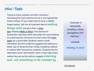10|
Mini-Tests
Trying an exam question and then checking /
discussing the mark scheme can be a very appropriate
lesson ending. Or you might want to have a slightly
longer ending, with the all important idea of making
things stick and give them a mini-
test. Reading Make it Stick (The Science of
Successful Learning) which discusses the use of testing
as a learning tool convinces me even more that mini-
tests are a good idea! Students need to recall
information and the evidence suggests that testing is a
better way of doing this than simply rereading material,
a method often favoured by students. Students like the
alternative name ‘Self-checks’ which I hope helps them
realise they are as the authors suggest a learning
tool, not something to be stressed by.
“exercise in
repeatedly
recalling a thing
strengthens the
memory.”
Aristotle
Making it stick
Contents
 