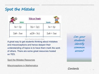 12|
Spot the Mistake
A great way to get students thinking about mistakes
and misconceptions and hence deepen their
understanding of topics is to have them mark the work
of others. There are some great resources hosted
on TES.
Spot the Mistake Resources
Misconceptions in Mathematics
Can your
students
identify
common
errors?
Contents
 
