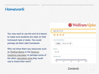 13|
Homework
You may want to use the end of a lesson
to make sure students are clear on their
homework task or tasks. You could
perhaps let them start homework.
Why not show them any resources such
as WolframAlpha or the Desmos
Graphing calculator or perhaps some of
the other calculators here they could
use to check their work?
Contents
 