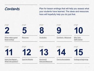 4|
Contents
2
Plan for lesson endings that will help you assess what
your students have learned. The ideas and resources
here will hopefully help you do just that.
5 8 9 10
page page page page page
11 12 13 14 15
page page page page page
Whatmakesagood
lessonending?
Resources Vocabulary Questions–Resources Mini-Tests
(Self-Checks)
Here’sthediagram…
What’sthequestion?
SpottheMistake Homework
HintsandResources
Overtothestudents Endingsasbeginnings
 