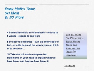 5|
Essex Maths Team
50 Ideas
& 50 More
4 Summarise topic in 5 sentences – reduce to
5 words – reduce to one word
5 60 second challenge – sum up knowledge of
text, or write down all the words you can think
of to describe…
18 Take one minute to compose two
statements in your head to explain what we
have learnt and how we have learnt it
See 50 Ideas
for Plenaries –
Essex Maths
team and
Another 50
ideas for
plenaries
Contents
 